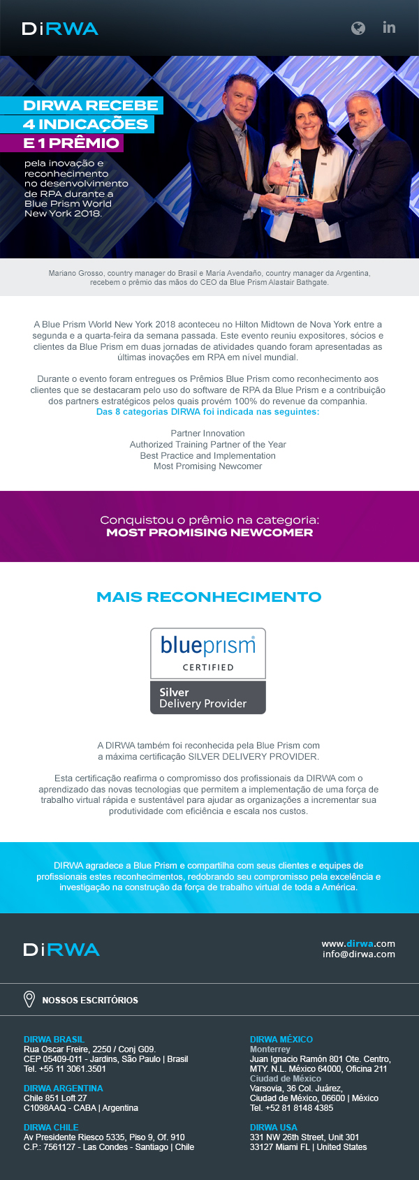 A Blue Prism World New York 2018 aconteceu no Hilton Midtown de Nova York entre a segunda e a quarta-feira da semana passada. Este evento reuniu expositores, sócios e clientes da Blue Prism em duas jornadas de atividades quando foram apresentadas as últimas inovações em RPA em nível mundial. Durante o evento foram entregues os Prêmios Blue Prism como reconhecimento aos clientes que se destacaram pelo uso do software de RPA da Blue Prism e a contribuição dos partners estratégicos pelos quais provém 100% do revenue da companhia. Das 8 categorias DIRWA foi indicada nas seguintes: Partner Innovation, Authorized Training Partner of the Year, Best Practice and Implementation, Most Promising Newcomer. Conquistou o prêmio na categoria: MOST PROMISE NEWCOMER